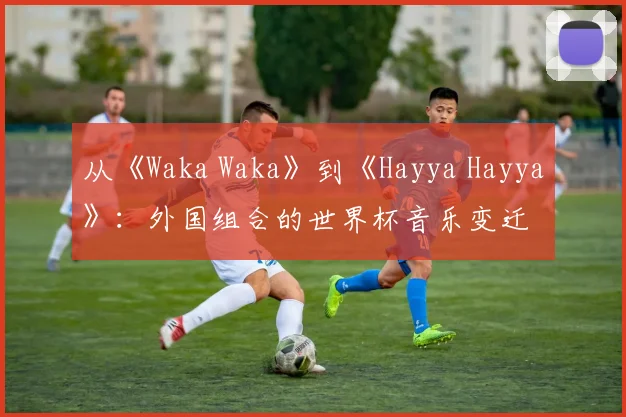 从《Waka Waka》到《Hayya Hayya》：外国组合的世界杯音乐变迁
