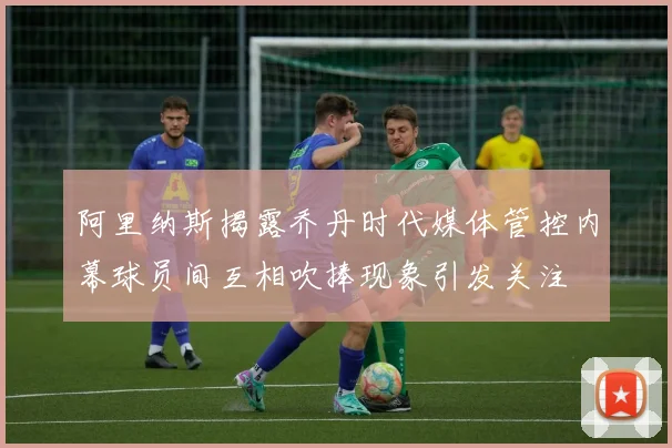 阿里纳斯揭露乔丹时代媒体管控内幕球员间互相吹捧现象引发关注