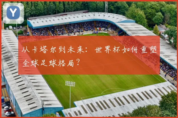 从卡塔尔到未来：世界杯如何重塑全球足球格局？